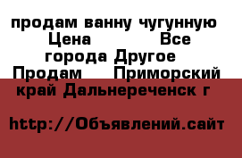  продам ванну чугунную › Цена ­ 7 000 - Все города Другое » Продам   . Приморский край,Дальнереченск г.